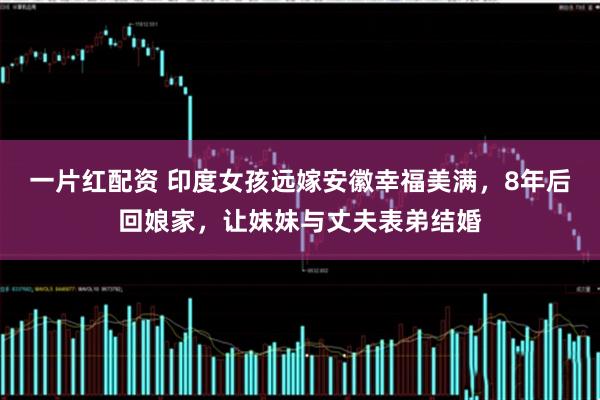 一片红配资 印度女孩远嫁安徽幸福美满，8年后回娘家，让妹妹与丈夫表弟结婚