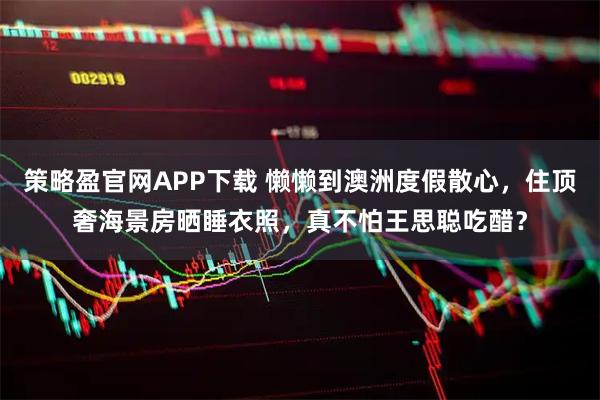 策略盈官网APP下载 懒懒到澳洲度假散心，住顶奢海景房晒睡衣照，真不怕王思聪吃醋？