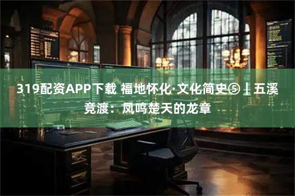 319配资APP下载 福地怀化·文化简史⑤｜五溪竞渡：凤鸣楚天的龙章