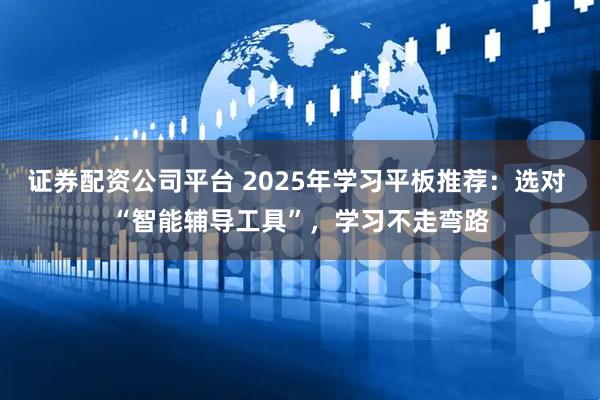 证券配资公司平台 2025年学习平板推荐：选对 “智能辅导工具”，学习不走弯路