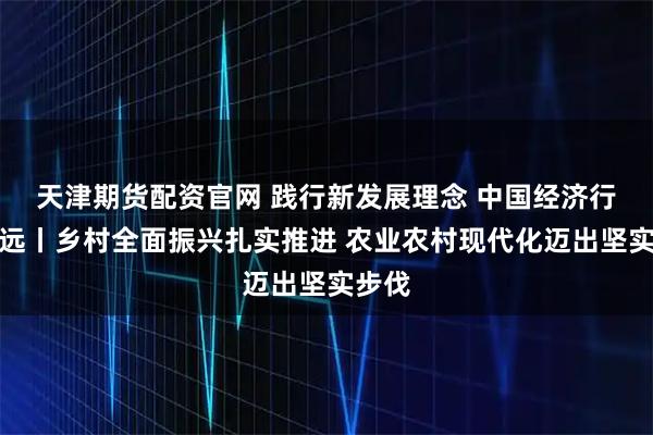 天津期货配资官网 践行新发展理念 中国经济行稳致远丨乡村全面振兴扎实推进 农业农村现代化迈出坚实步伐