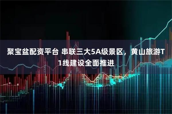 聚宝盆配资平台 串联三大5A级景区，黄山旅游T1线建设全面推进