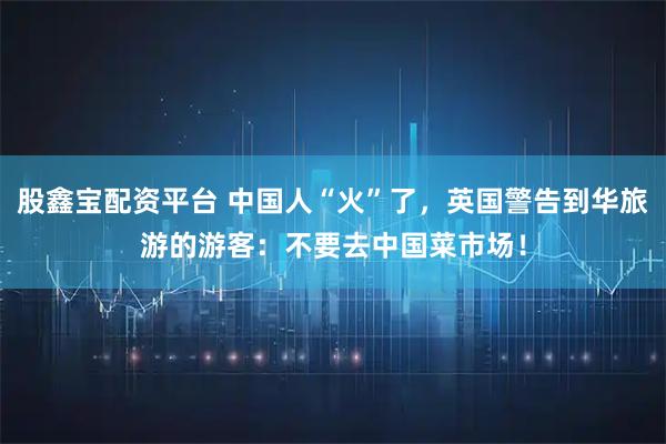 股鑫宝配资平台 中国人“火”了，英国警告到华旅游的游客：不要去中国菜市场！