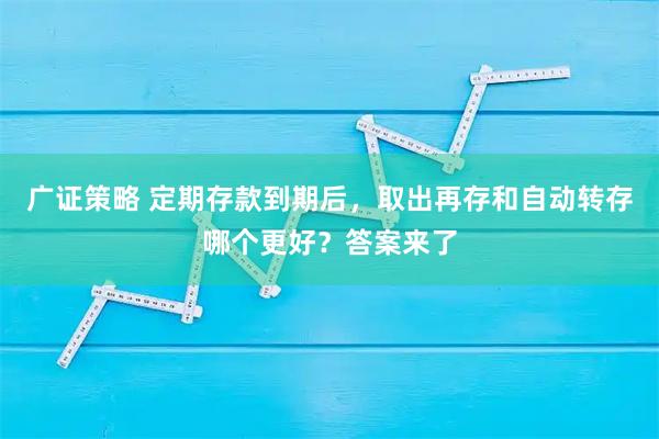 广证策略 定期存款到期后，取出再存和自动转存哪个更好？答案来了