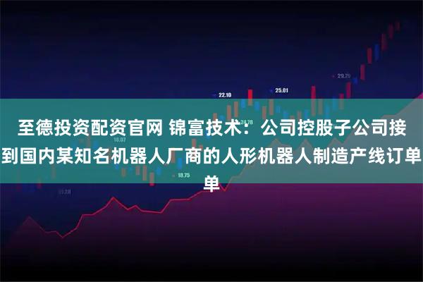 至德投资配资官网 锦富技术：公司控股子公司接到国内某知名机器人厂商的人形机器人制造产线订单