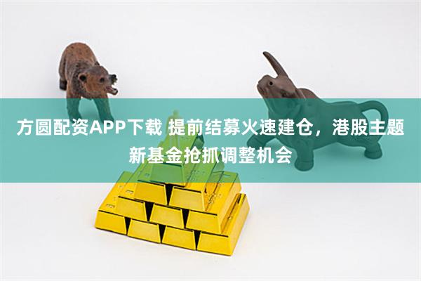 方圆配资APP下载 提前结募火速建仓，港股主题新基金抢抓调整机会
