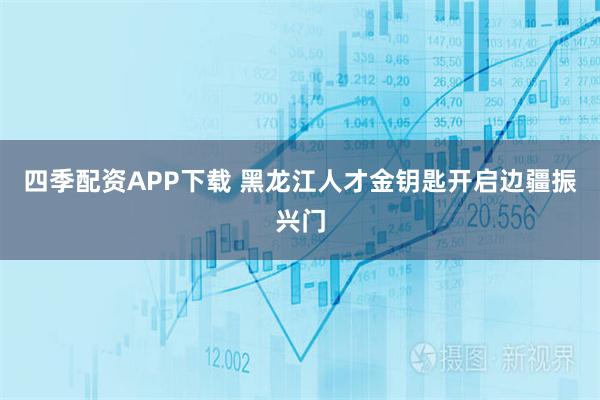 四季配资APP下载 黑龙江人才金钥匙开启边疆振兴门