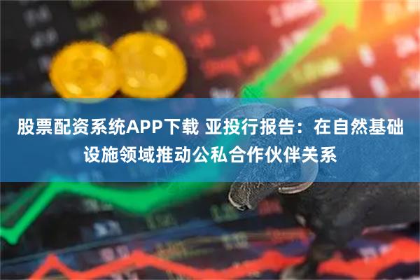 股票配资系统APP下载 亚投行报告：在自然基础设施领域推动公私合作伙伴关系