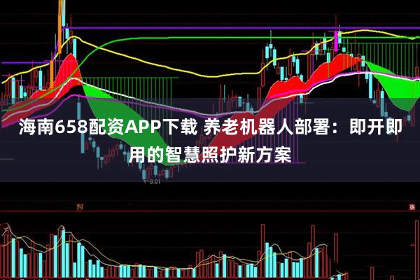 海南658配资APP下载 养老机器人部署：即开即用的智慧照护新方案