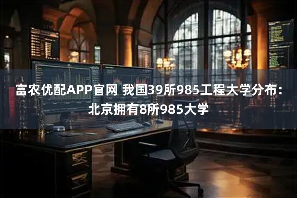 富农优配APP官网 我国39所985工程大学分布：北京拥有8所985大学