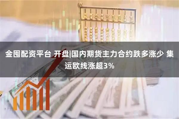 金囤配资平台 开盘|国内期货主力合约跌多涨少 集运欧线涨超3%