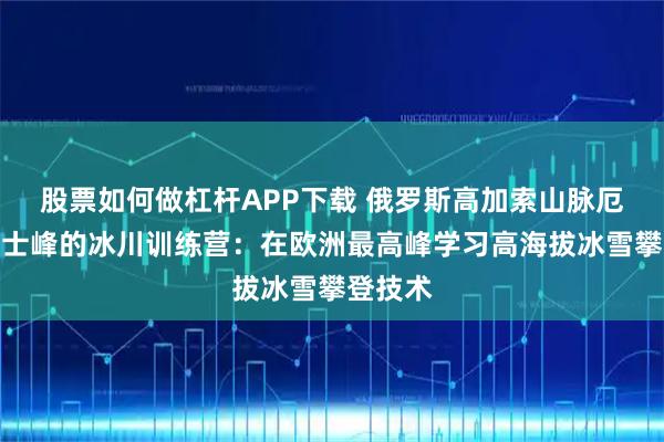 股票如何做杠杆APP下载 俄罗斯高加索山脉厄尔布鲁士峰的冰川训练营：在欧洲最高峰学习高海拔冰雪攀登技术