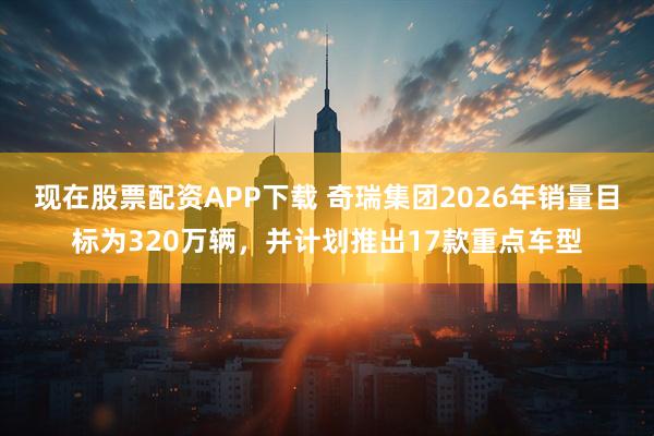 现在股票配资APP下载 奇瑞集团2026年销量目标为320万辆，并计划推出17款重点车型