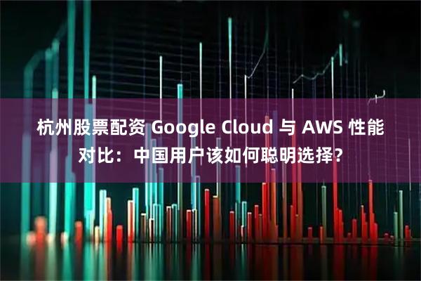 杭州股票配资 Google Cloud 与 AWS 性能对比：中国用户该如何聪明选择？