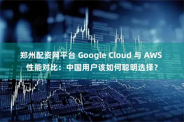 郑州配资网平台 Google Cloud 与 AWS 性能对比：中国用户该如何聪明选择？