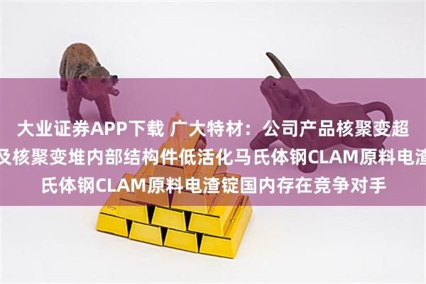 大业证券APP下载 广大特材：公司产品核聚变超导线圈铠甲用材料以及核聚变堆内部结构件低活化马氏体钢CLAM原料电渣锭国内存在竞争对手