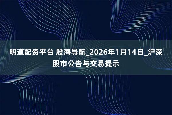 明道配资平台 股海导航_2026年1月14日_沪深股市公告与交易提示
