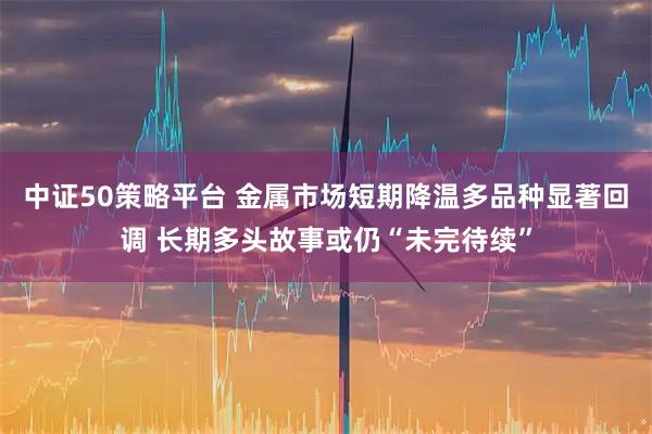 中证50策略平台 金属市场短期降温多品种显著回调 长期多头故事或仍“未完待续”