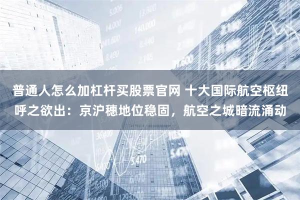 普通人怎么加杠杆买股票官网 十大国际航空枢纽呼之欲出：京沪穗地位稳固，航空之城暗流涌动