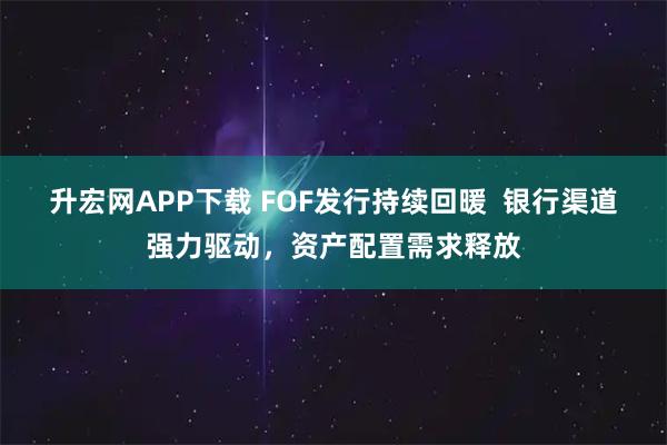 升宏网APP下载 FOF发行持续回暖  银行渠道强力驱动，资产配置需求释放