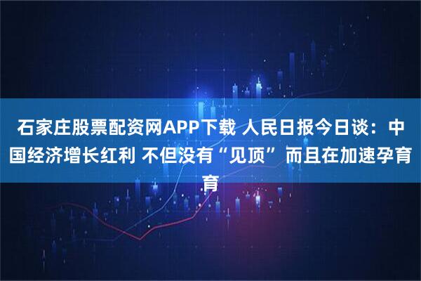石家庄股票配资网APP下载 人民日报今日谈：中国经济增长红利 不但没有“见顶” 而且在加速孕育