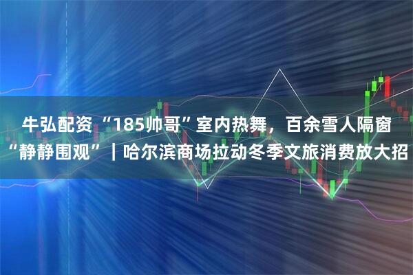 牛弘配资 “185帅哥”室内热舞，百余雪人隔窗“静静围观”｜哈尔滨商场拉动冬季文旅消费放大招