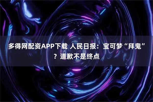 多得网配资APP下载 人民日报：宝可梦“拜鬼”？道歉不是终点