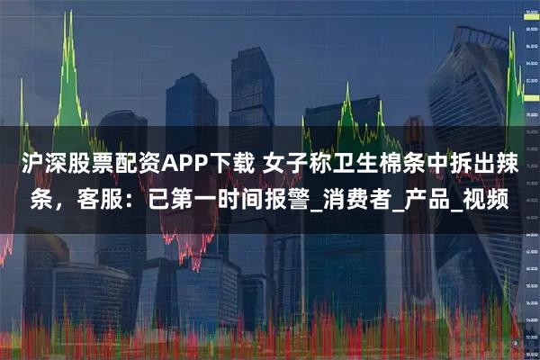 沪深股票配资APP下载 女子称卫生棉条中拆出辣条，客服：已第一时间报警_消费者_产品_视频