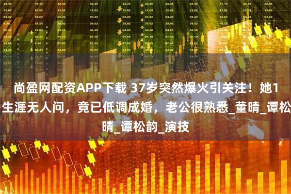 尚盈网配资APP下载 37岁突然爆火引关注！她18年配角生涯无人问，竟已低调成婚，老公很熟悉_董晴_谭松韵_演技