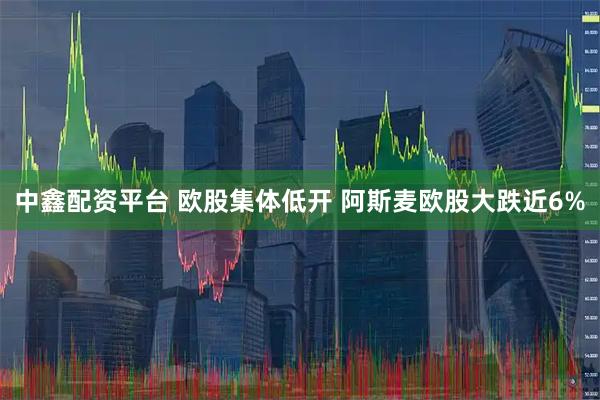 中鑫配资平台 欧股集体低开 阿斯麦欧股大跌近6%