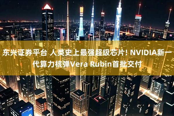 东兴证券平台 人类史上最强超级芯片! NVIDIA新一代算力核弹Vera Rubin首批交付