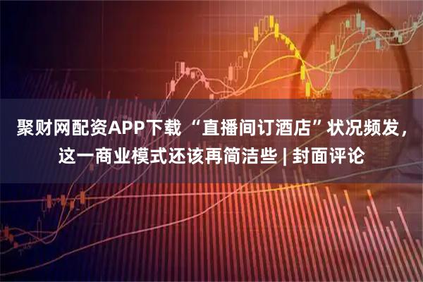 聚财网配资APP下载 “直播间订酒店”状况频发，这一商业模式还该再简洁些 | 封面评论