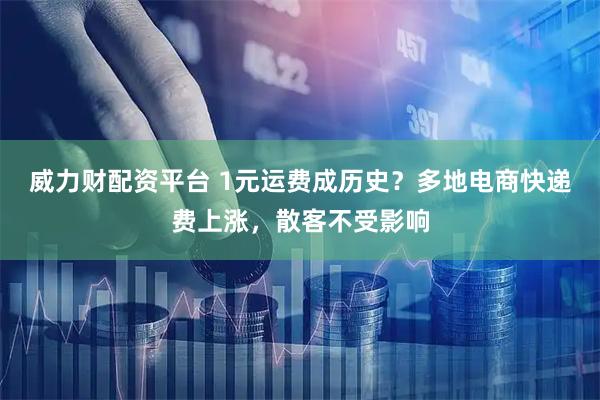 威力财配资平台 1元运费成历史？多地电商快递费上涨，散客不受影响