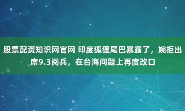 股票配资知识网官网 印度狐狸尾巴暴露了，婉拒出席9.3阅兵，在台海问题上再度改口