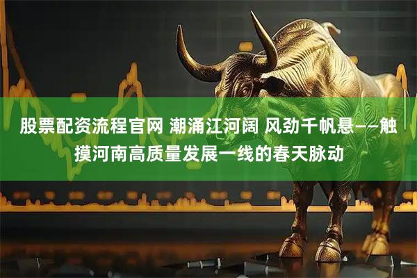 股票配资流程官网 潮涌江河阔 风劲千帆悬——触摸河南高质量发展一线的春天脉动